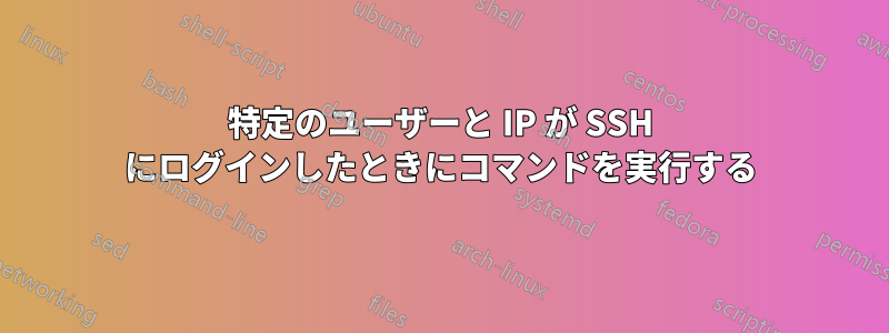 特定のユーザーと IP が SSH にログインしたときにコマンドを実行する