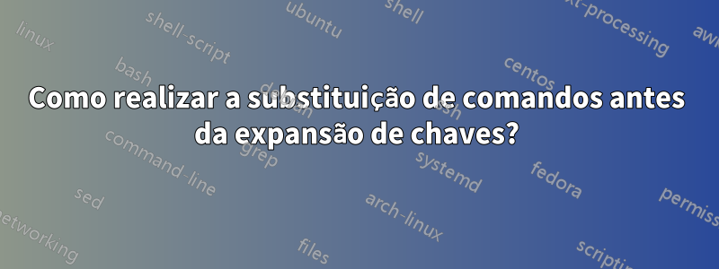 Como realizar a substituição de comandos antes da expansão de chaves?