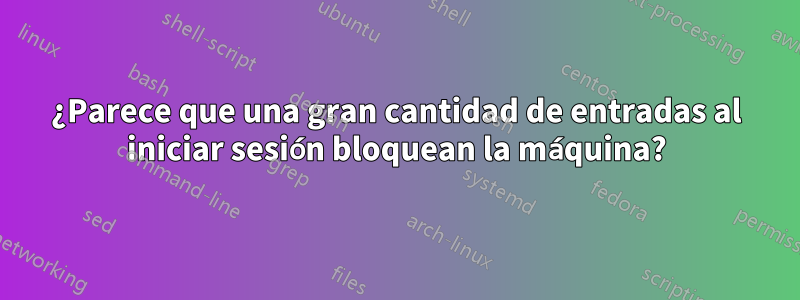 ¿Parece que una gran cantidad de entradas al iniciar sesión bloquean la máquina?