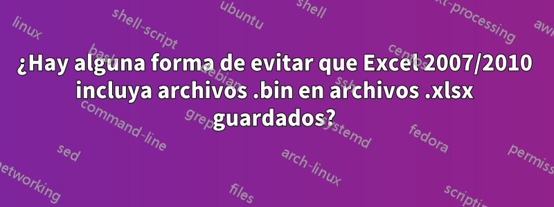 ¿Hay alguna forma de evitar que Excel 2007/2010 incluya archivos .bin en archivos .xlsx guardados?