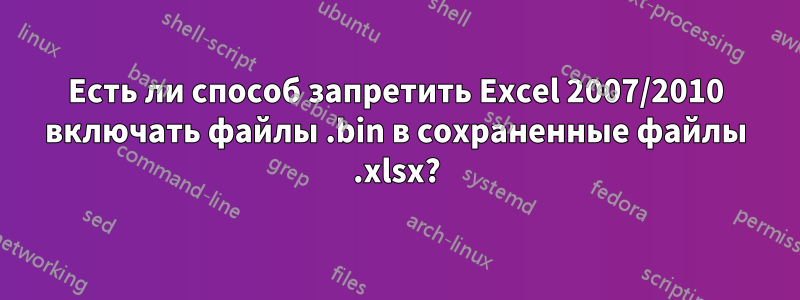 Есть ли способ запретить Excel 2007/2010 включать файлы .bin в сохраненные файлы .xlsx?