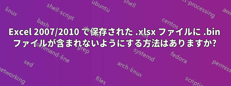 Excel 2007/2010 で保存された .xlsx ファイルに .bin ファイルが含まれないようにする方法はありますか?