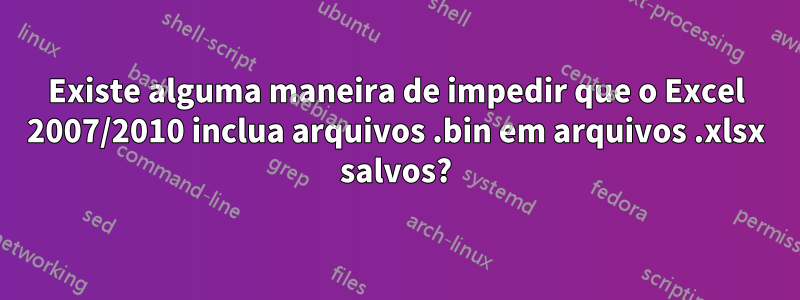 Existe alguma maneira de impedir que o Excel 2007/2010 inclua arquivos .bin em arquivos .xlsx salvos?