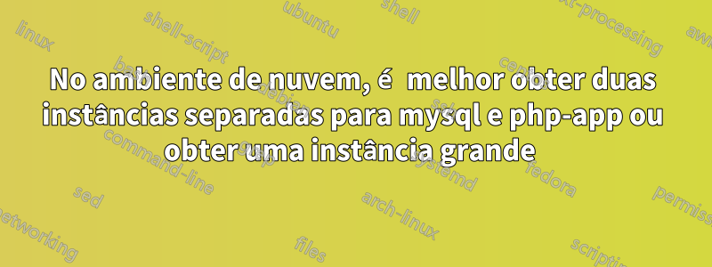 No ambiente de nuvem, é melhor obter duas instâncias separadas para mysql e php-app ou obter uma instância grande 