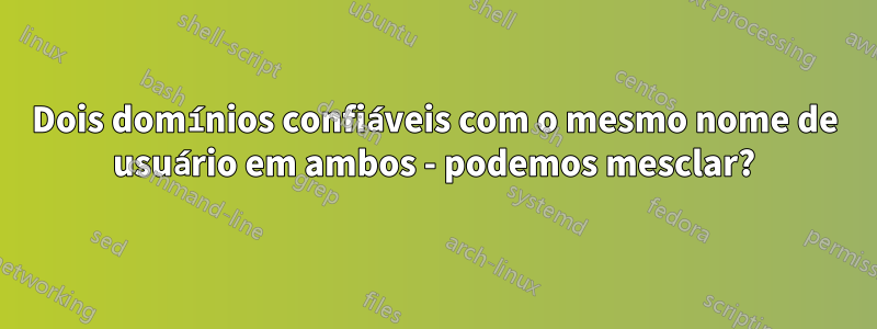 Dois domínios confiáveis ​​com o mesmo nome de usuário em ambos - podemos mesclar?