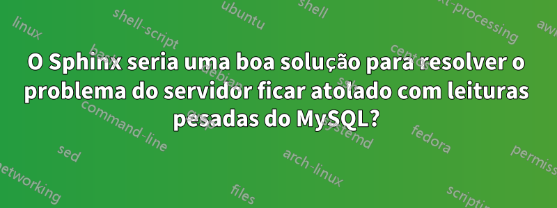 O Sphinx seria uma boa solução para resolver o problema do servidor ficar atolado com leituras pesadas do MySQL?