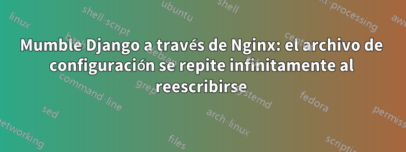 Mumble Django a través de Nginx: el archivo de configuración se repite infinitamente al reescribirse