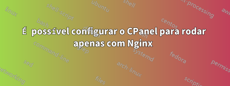 É possível configurar o CPanel para rodar apenas com Nginx 