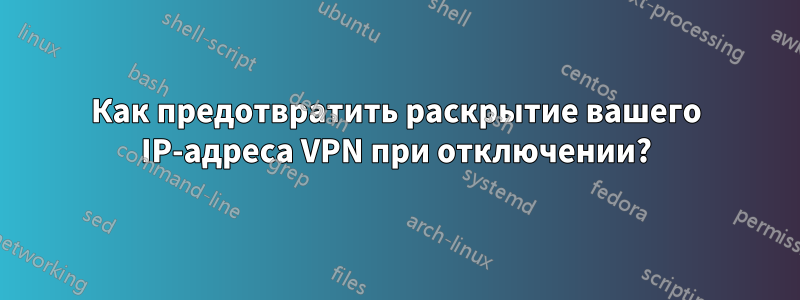 Как предотвратить раскрытие вашего IP-адреса VPN при отключении?