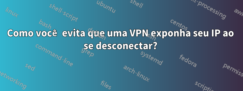 Como você evita que uma VPN exponha seu IP ao se desconectar?