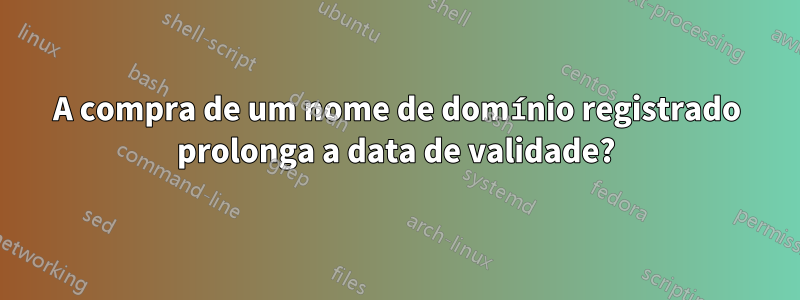 A compra de um nome de domínio registrado prolonga a data de validade?