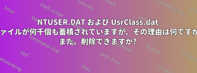 NTUSER.DAT および UsrClass.dat ファイルが何千個も蓄積されていますが、その理由は何ですか? また、削除できますか?