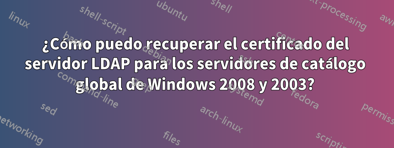 ¿Cómo puedo recuperar el certificado del servidor LDAP para los servidores de catálogo global de Windows 2008 y 2003?