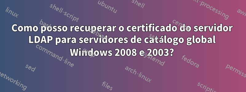 Como posso recuperar o certificado do servidor LDAP para servidores de catálogo global Windows 2008 e 2003?