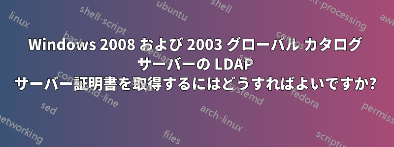 Windows 2008 および 2003 グローバル カタログ サーバーの LDAP サーバー証明書を取得するにはどうすればよいですか?