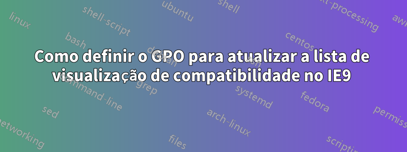 Como definir o GPO para atualizar a lista de visualização de compatibilidade no IE9