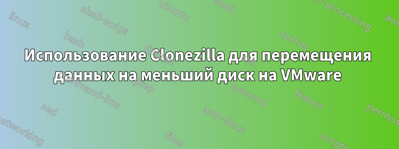 Использование Clonezilla для перемещения данных на меньший диск на VMware