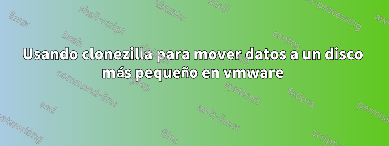 Usando clonezilla para mover datos a un disco más pequeño en vmware