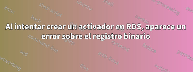 Al intentar crear un activador en RDS, aparece un error sobre el registro binario