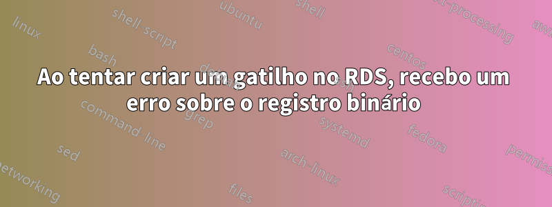 Ao tentar criar um gatilho no RDS, recebo um erro sobre o registro binário