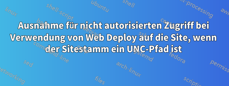 Ausnahme für nicht autorisierten Zugriff bei Verwendung von Web Deploy auf die Site, wenn der Sitestamm ein UNC-Pfad ist