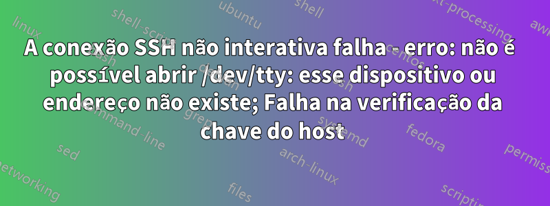 A conexão SSH não interativa falha - erro: não é possível abrir /dev/tty: esse dispositivo ou endereço não existe; Falha na verificação da chave do host