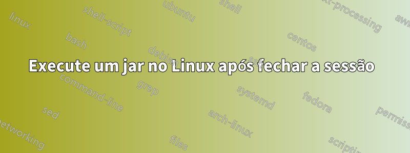 Execute um jar no Linux após fechar a sessão 