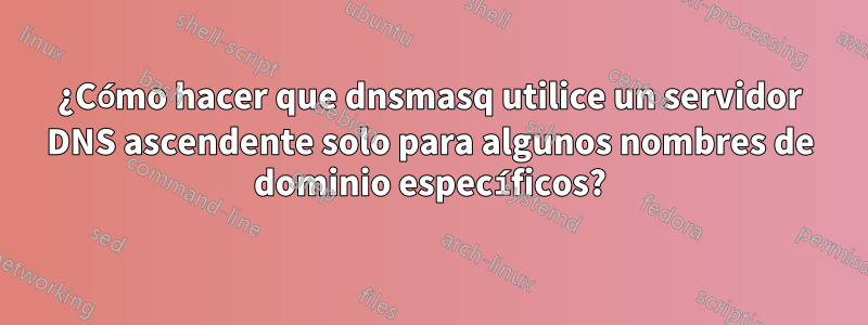 ¿Cómo hacer que dnsmasq utilice un servidor DNS ascendente solo para algunos nombres de dominio específicos?