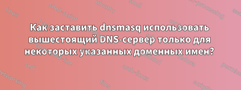 Как заставить dnsmasq использовать вышестоящий DNS-сервер только для некоторых указанных доменных имен?