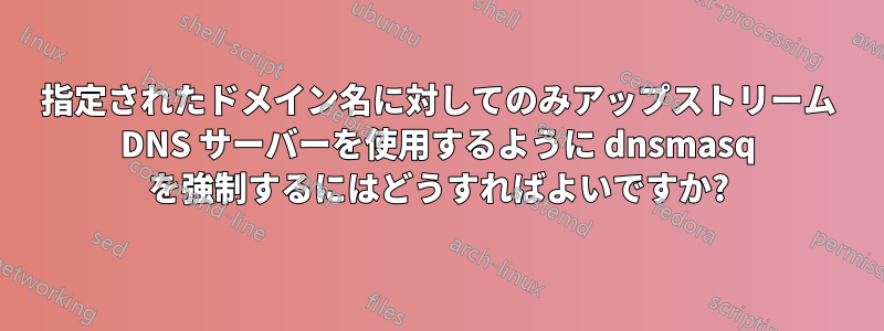 指定されたドメイン名に対してのみアップストリーム DNS サーバーを使用するように dnsmasq を強制するにはどうすればよいですか?