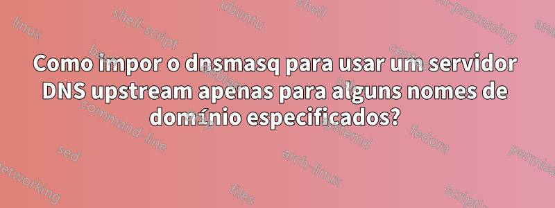 Como impor o dnsmasq para usar um servidor DNS upstream apenas para alguns nomes de domínio especificados?