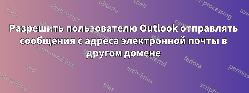 Разрешить пользователю Outlook отправлять сообщения с адреса электронной почты в другом домене