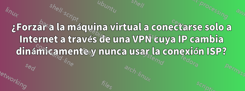 ¿Forzar a la máquina virtual a conectarse solo a Internet a través de una VPN cuya IP cambia dinámicamente y nunca usar la conexión ISP?