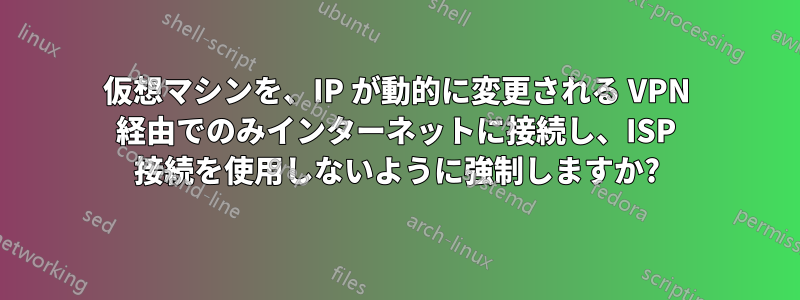 仮想マシンを、IP が動的に変更される VPN 経由でのみインターネットに接続し、ISP 接続を使用しないように強制しますか?