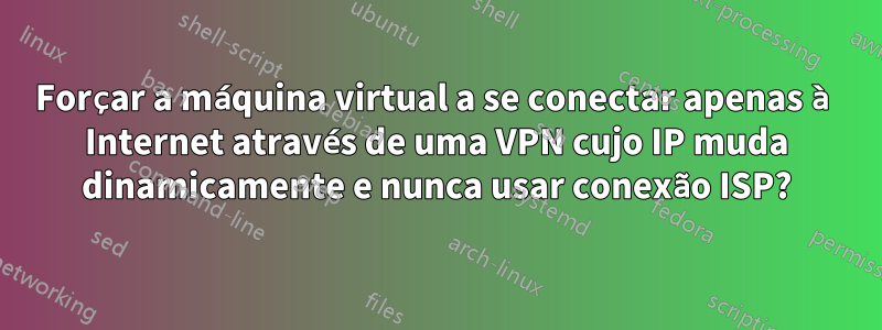 Forçar a máquina virtual a se conectar apenas à Internet através de uma VPN cujo IP muda dinamicamente e nunca usar conexão ISP?