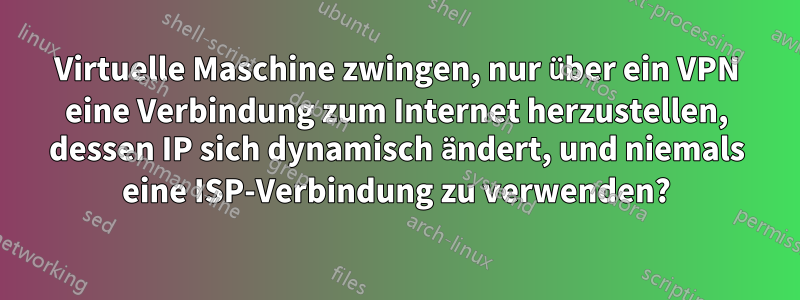 Virtuelle Maschine zwingen, nur über ein VPN eine Verbindung zum Internet herzustellen, dessen IP sich dynamisch ändert, und niemals eine ISP-Verbindung zu verwenden?