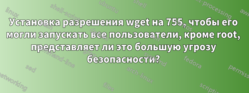 Установка разрешения wget на 755, чтобы его могли запускать все пользователи, кроме root, представляет ли это большую угрозу безопасности?