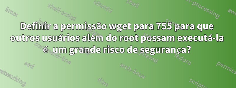 Definir a permissão wget para 755 para que outros usuários além do root possam executá-la é um grande risco de segurança?