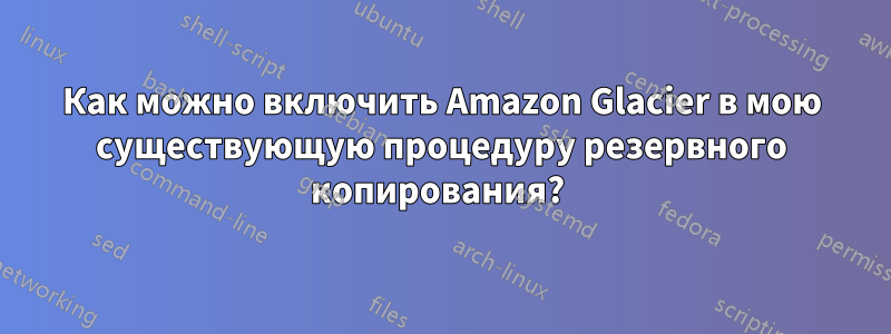 Как можно включить Amazon Glacier в мою существующую процедуру резервного копирования? 