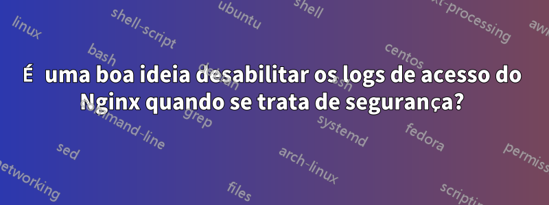 É uma boa ideia desabilitar os logs de acesso do Nginx quando se trata de segurança?