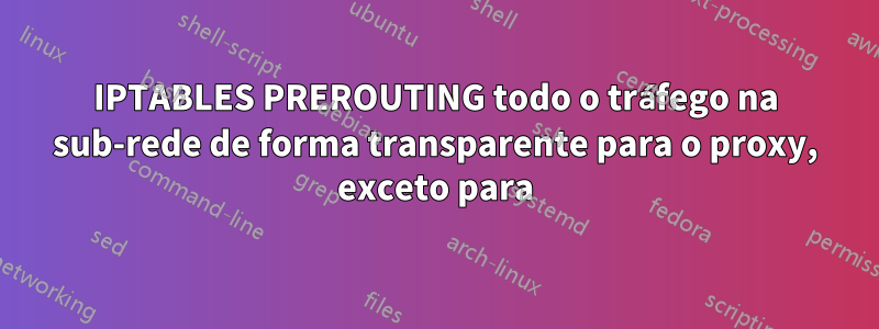 IPTABLES PREROUTING todo o tráfego na sub-rede de forma transparente para o proxy, exceto para