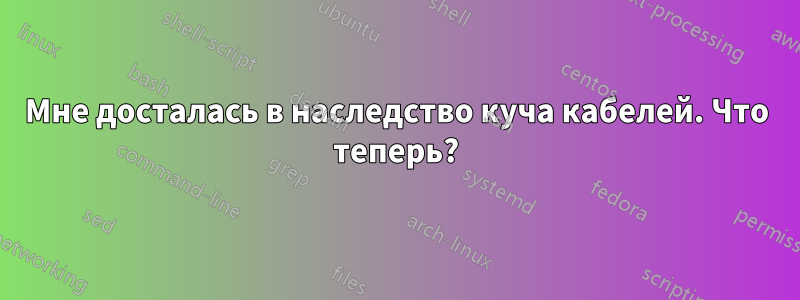 Мне досталась в наследство куча кабелей. Что теперь?