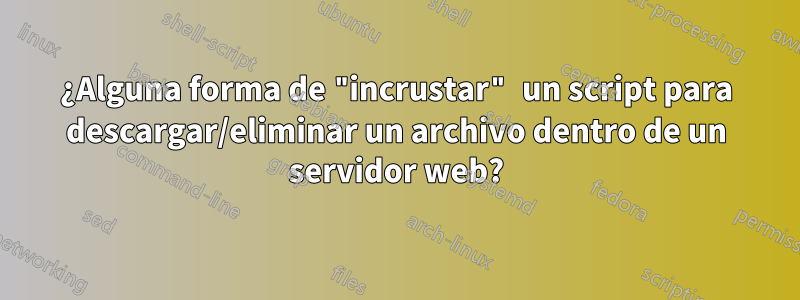 ¿Alguna forma de "incrustar" un script para descargar/eliminar un archivo dentro de un servidor web?