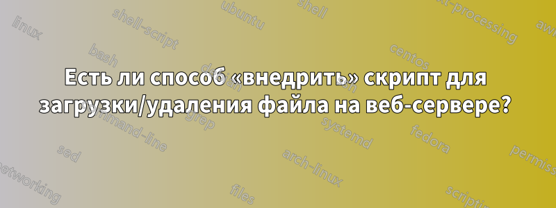 Есть ли способ «внедрить» скрипт для загрузки/удаления файла на веб-сервере?