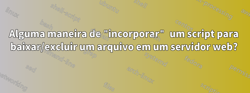 Alguma maneira de "incorporar" um script para baixar/excluir um arquivo em um servidor web?