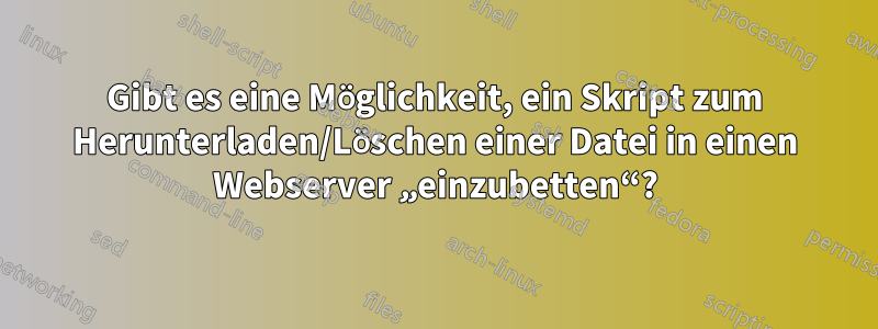 Gibt es eine Möglichkeit, ein Skript zum Herunterladen/Löschen einer Datei in einen Webserver „einzubetten“?