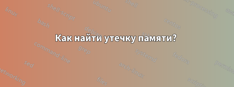 Как найти утечку памяти?