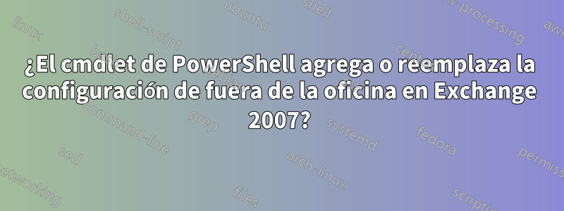 ¿El cmdlet de PowerShell agrega o reemplaza la configuración de fuera de la oficina en Exchange 2007?