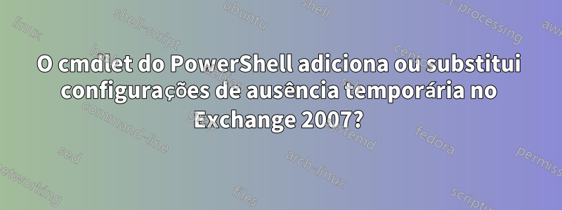 O cmdlet do PowerShell adiciona ou substitui configurações de ausência temporária no Exchange 2007?