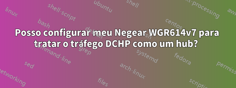 Posso configurar meu Negear WGR614v7 para tratar o tráfego DCHP como um hub? 